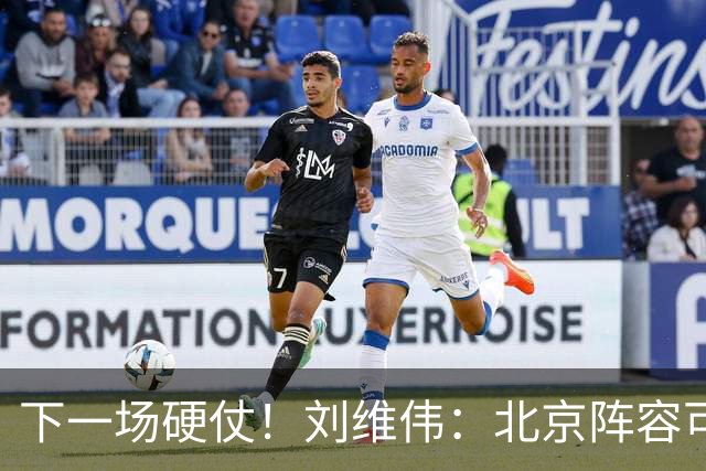 下一场硬仗！刘维伟：北京阵容可以说是国家队 但主场肯定全力争胜