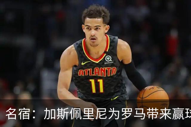 名宿：加斯佩里尼为罗马带来赢球心态，罗马和国米是意甲夺冠热门