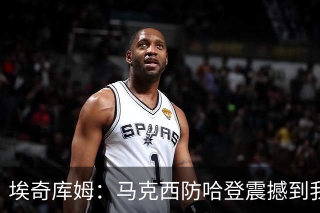 埃奇库姆：马克西防哈登震撼到我，之前不知他能攻防一体