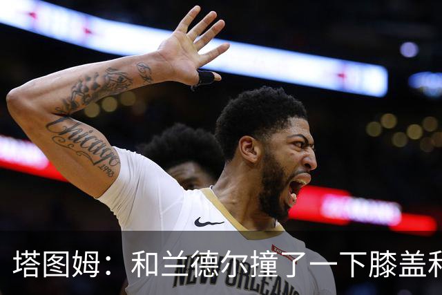 塔图姆：和兰德尔撞了一下膝盖&有点刺痛 休息一会就缓解了