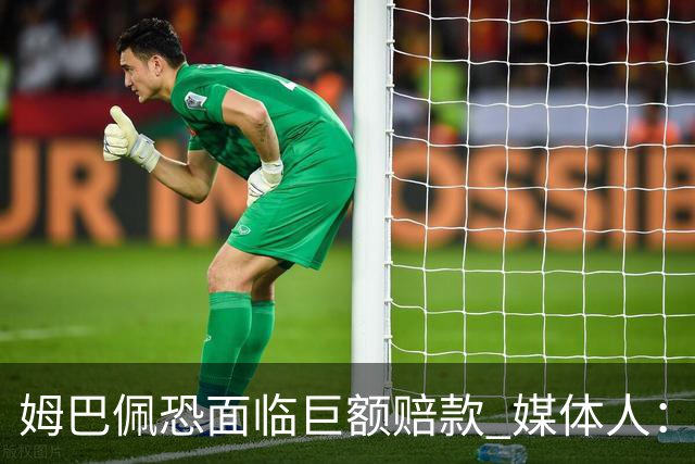 姆巴佩恐面临巨额赔款 媒体人：赞助商只能解约表达愤慨 很难索赔