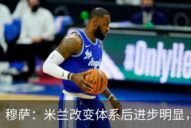 穆萨：米兰改变体系后进步明显，如今他们务实、存在感很强