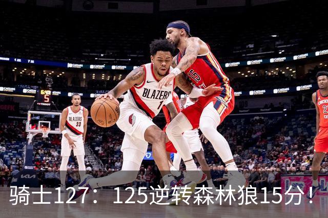 骑士127：125逆转森林狼15分！产生3大不争的事实，鲍尔被高估，骑士替补升级