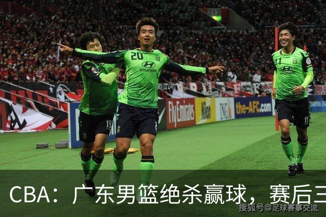CBA：广东男篮绝杀赢球，赛后三人被大赞特赞，杜锋感到欣慰
